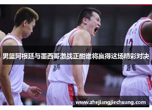 男篮阿根廷与墨西哥激战正酣谁将赢得这场精彩对决